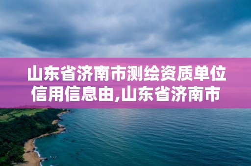 山东省济南市测绘资质单位信用信息由,山东省济南市测绘资质单位信用信息由哪里公示。