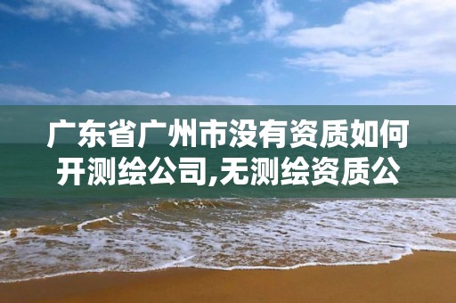 广东省广州市没有资质如何开测绘公司,无测绘资质公司进行测绘的后果