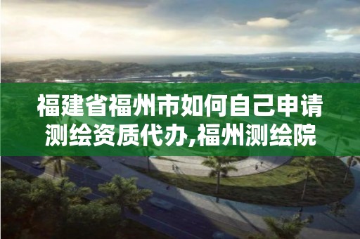 福建省福州市如何自己申请测绘资质代办,福州测绘院地址。