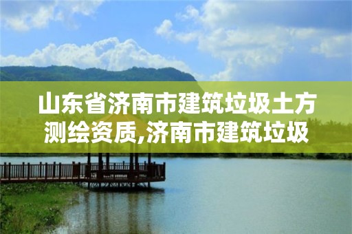 山东省济南市建筑垃圾土方测绘资质,济南市建筑垃圾收费标准