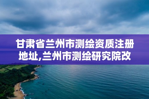 甘肃省兰州市测绘资质注册地址,兰州市测绘研究院改企了吗