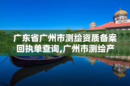 广东省广州市测绘资质备案回执单查询,广州市测绘产品质量检验中心。