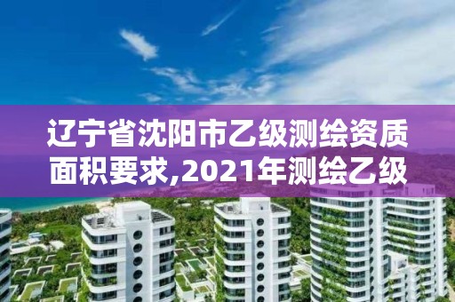 辽宁省沈阳市乙级测绘资质面积要求,2021年测绘乙级资质办公申报条件