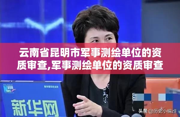 云南省昆明市军事测绘单位的资质审查,军事测绘单位的资质审查由谁负责。