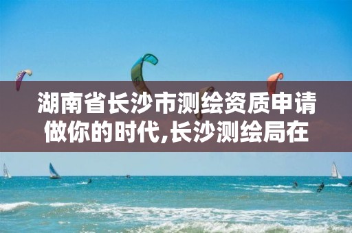 湖南省长沙市测绘资质申请做你的时代,长沙测绘局在哪