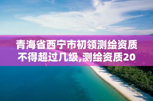 青海省西宁市初领测绘资质不得超过几级,测绘资质2020出台。