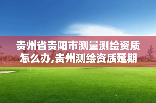 贵州省贵阳市测量测绘资质怎么办,贵州测绘资质延期公告