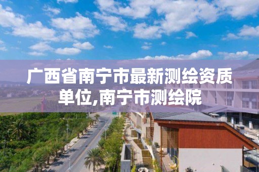 广西省南宁市最新测绘资质单位,南宁市测绘院