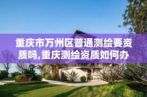 重庆市万州区普通测绘要资质吗,重庆测绘资质如何办理