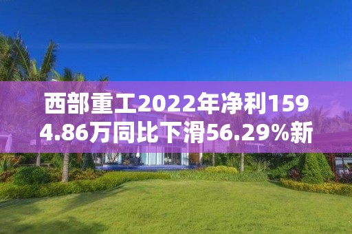 西部重工2022年净利1594.86万同比下滑56.29%新能源产品收入减少