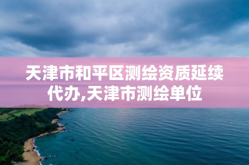 天津市和平区测绘资质延续代办,天津市测绘单位