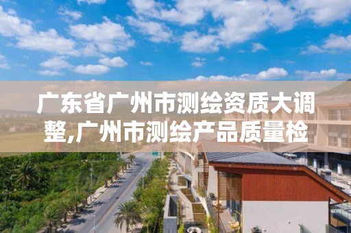 广东省广州市测绘资质大调整,广州市测绘产品质量检验中心