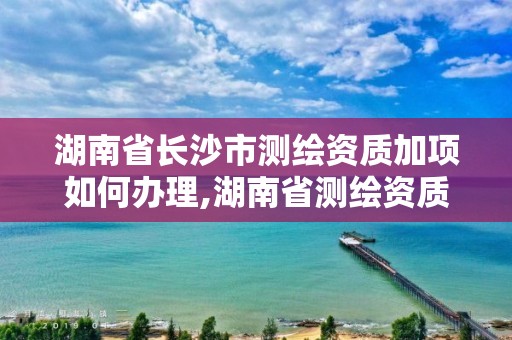 湖南省长沙市测绘资质加项如何办理,湖南省测绘资质申请公示