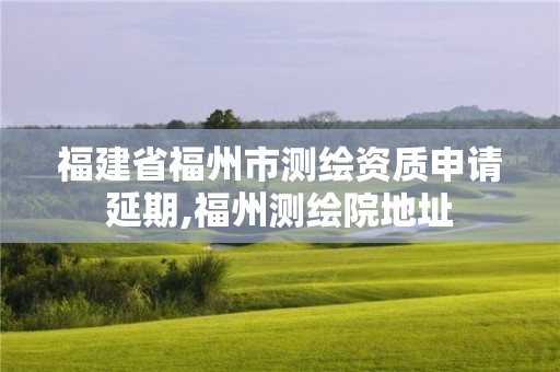 福建省福州市测绘资质申请延期,福州测绘院地址