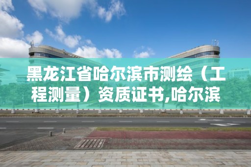 黑龙江省哈尔滨市测绘（工程测量）资质证书,哈尔滨测绘局是干什么的。