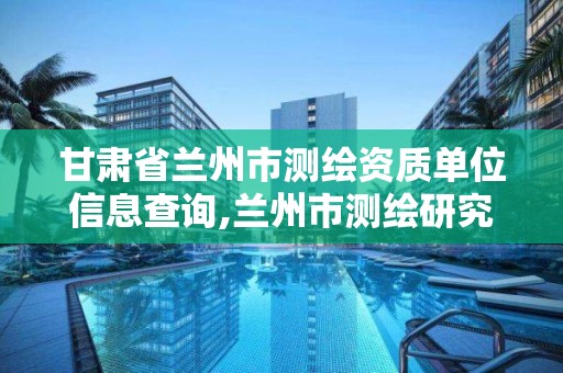 甘肃省兰州市测绘资质单位信息查询,兰州市测绘研究院改企了吗