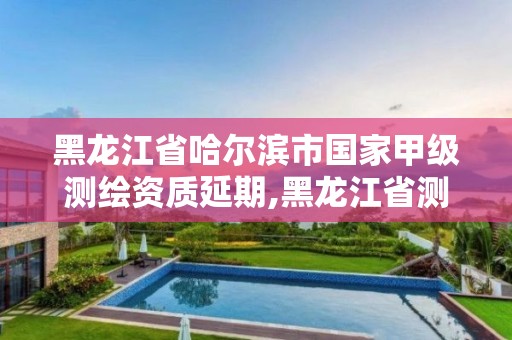 黑龙江省哈尔滨市国家甲级测绘资质延期,黑龙江省测绘资质延期通知