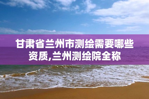 甘肃省兰州市测绘需要哪些资质,兰州测绘院全称