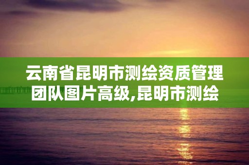 云南省昆明市测绘资质管理团队图片高级,昆明市测绘管理中心 组织机构