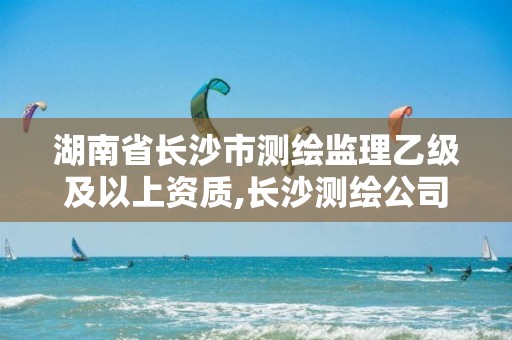 湖南省长沙市测绘监理乙级及以上资质,长沙测绘公司资质有哪家