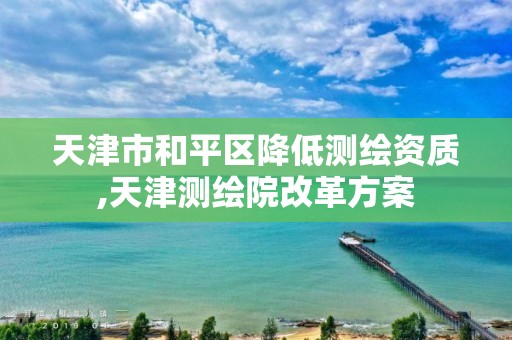 天津市和平区降低测绘资质,天津测绘院改革方案