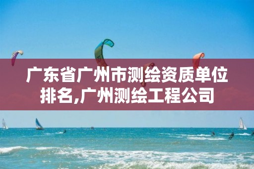 广东省广州市测绘资质单位排名,广州测绘工程公司