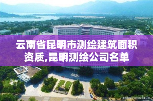 云南省昆明市测绘建筑面积资质,昆明测绘公司名单