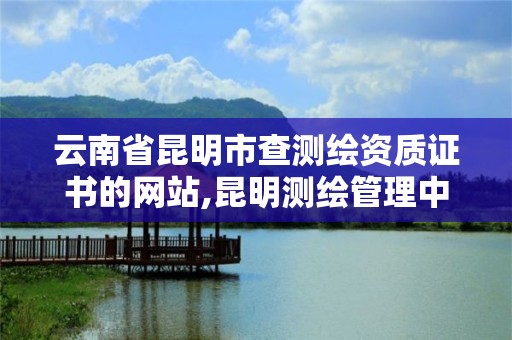 云南省昆明市查测绘资质证书的网站,昆明测绘管理中心。