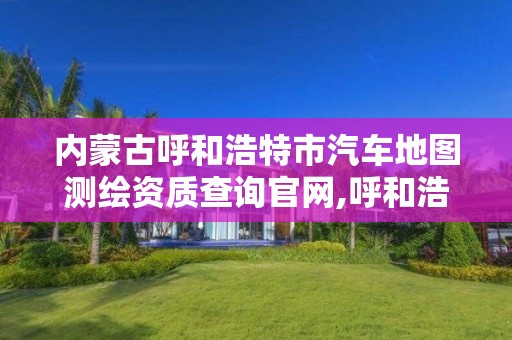 内蒙古呼和浩特市汽车地图测绘资质查询官网,呼和浩特市测绘公司。