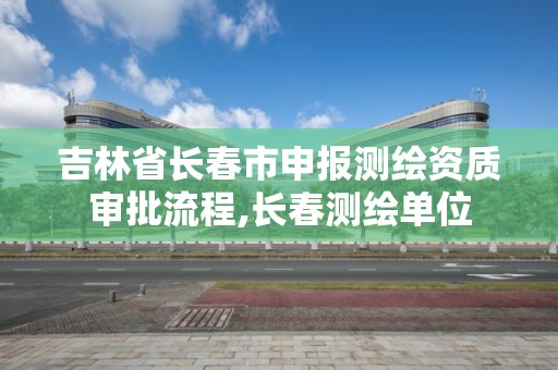 吉林省长春市申报测绘资质审批流程,长春测绘单位