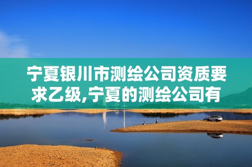 宁夏银川市测绘公司资质要求乙级,宁夏的测绘公司有哪些