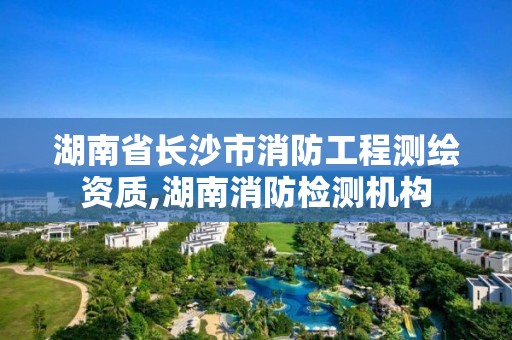 湖南省长沙市消防工程测绘资质,湖南消防检测机构