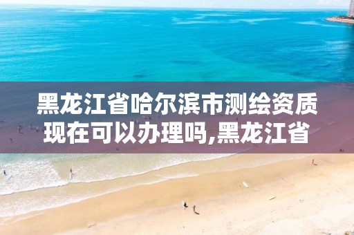 黑龙江省哈尔滨市测绘资质现在可以办理吗,黑龙江省哈尔滨市测绘局