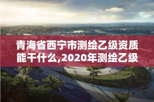 青海省西宁市测绘乙级资质能干什么,2020年测绘乙级资质申报条件。