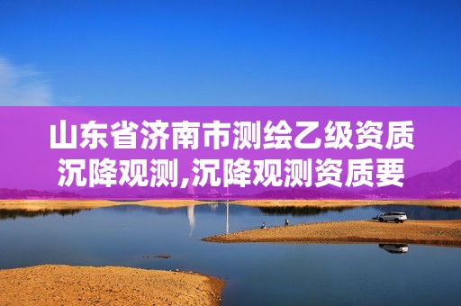 山东省济南市测绘乙级资质沉降观测,沉降观测资质要求