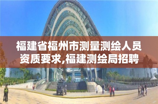 福建省福州市测量测绘人员资质要求,福建测绘局招聘信息