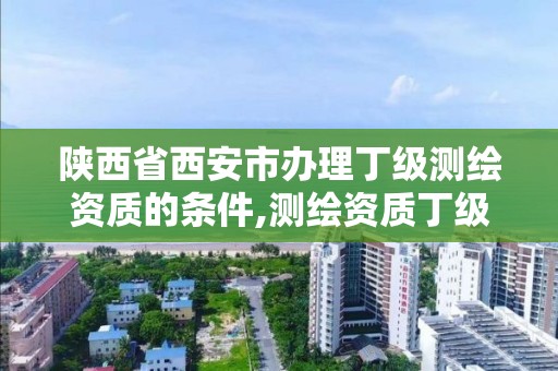 陕西省西安市办理丁级测绘资质的条件,测绘资质丁级是什么意思。