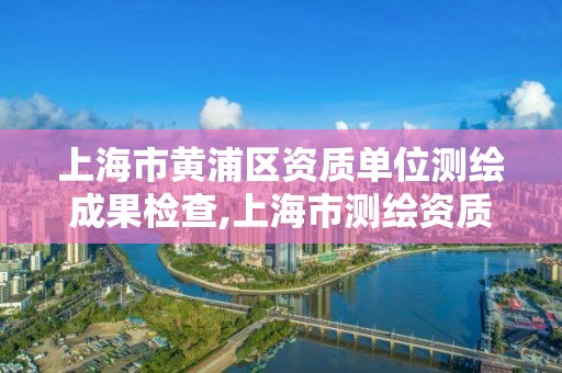 上海市黄浦区资质单位测绘成果检查,上海市测绘资质单位名单