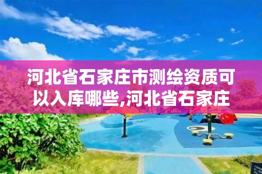 河北省石家庄市测绘资质可以入库哪些,河北省石家庄市测绘资质可以入库哪些项目