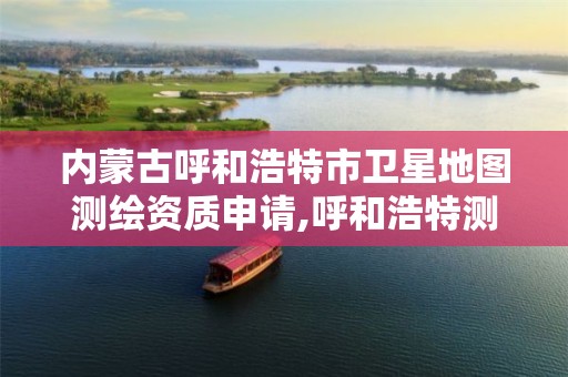 内蒙古呼和浩特市卫星地图测绘资质申请,呼和浩特测绘局属于什么单位管理