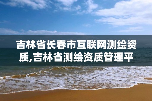 吉林省长春市互联网测绘资质,吉林省测绘资质管理平台