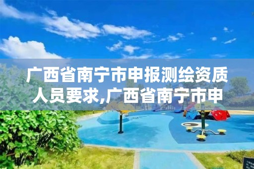 广西省南宁市申报测绘资质人员要求,广西省南宁市申报测绘资质人员要求有哪些