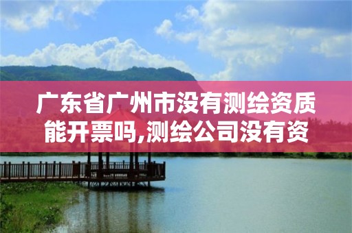 广东省广州市没有测绘资质能开票吗,测绘公司没有资质可以开展业务吗