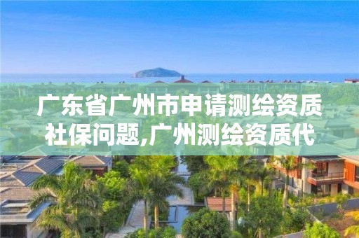 广东省广州市申请测绘资质社保问题,广州测绘资质代办