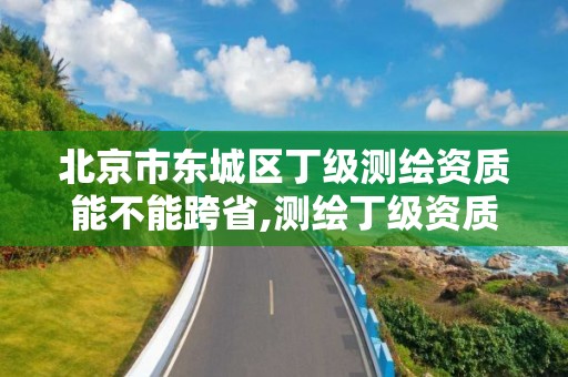 北京市东城区丁级测绘资质能不能跨省,测绘丁级资质承接范围。