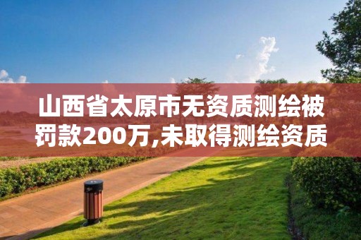 山西省太原市无资质测绘被罚款200万,未取得测绘资质证书。