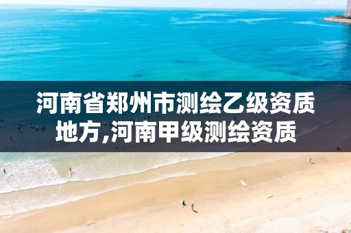 河南省郑州市测绘乙级资质地方,河南甲级测绘资质