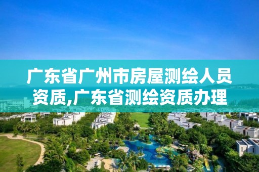 广东省广州市房屋测绘人员资质,广东省测绘资质办理流程