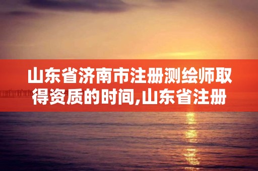 山东省济南市注册测绘师取得资质的时间,山东省注册测绘师资格后审。