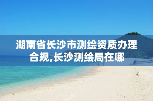 湖南省长沙市测绘资质办理合规,长沙测绘局在哪